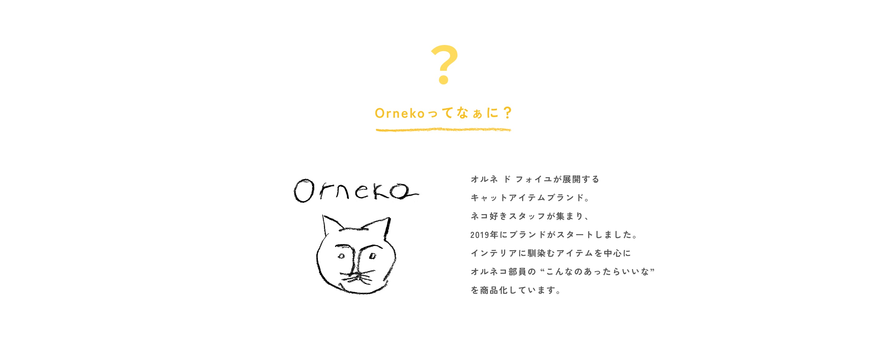 オルネ ド フォイユが展開する  キャットアイテムブランド。  ネコ好きスタッフが集まり、  2019年にブランドがスタートしました。  インテリアに馴染むアイテムを中心に  オルネコ部員の “こんなのあったらいいな”  を商品化しています。