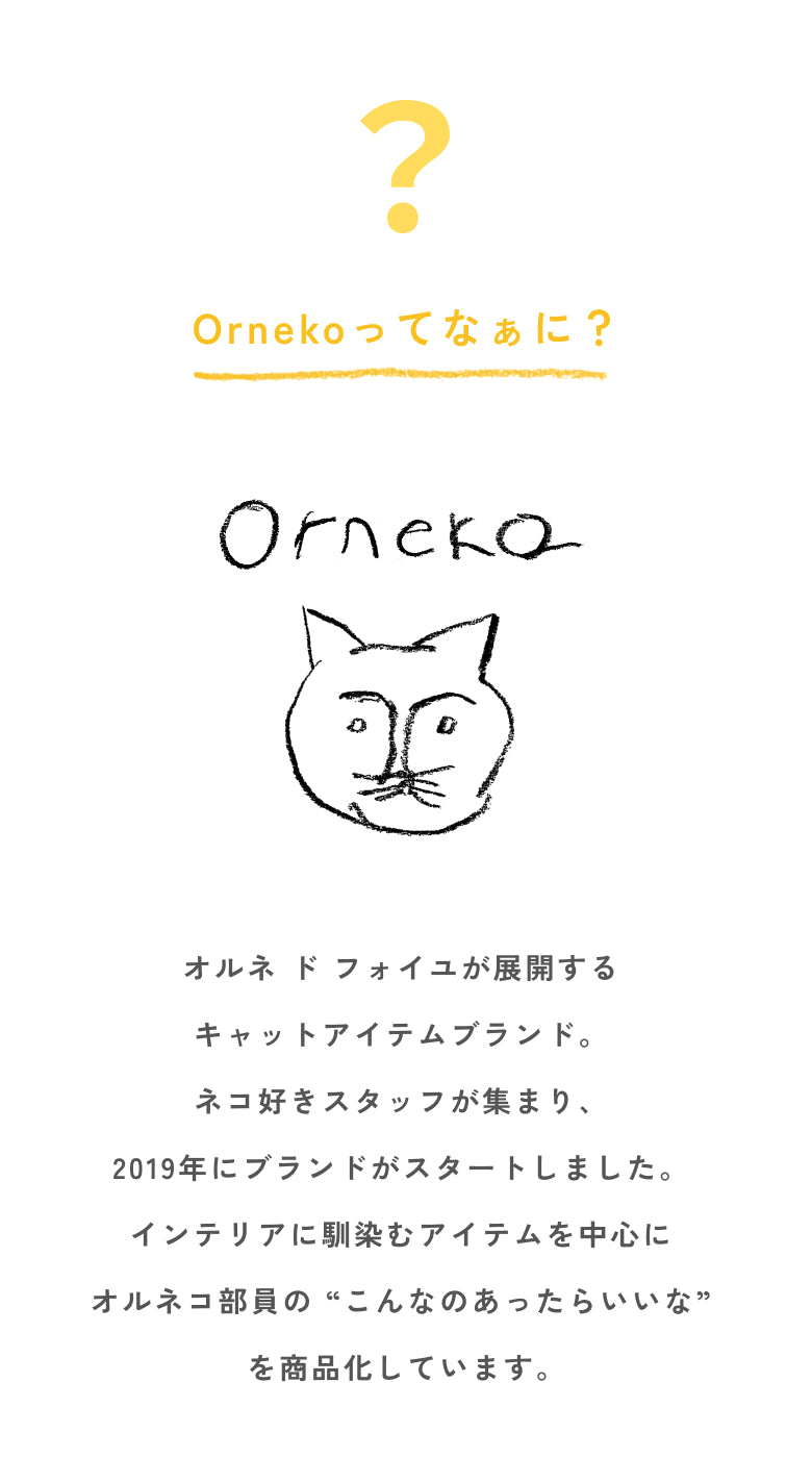 オルネ ド フォイユが展開する  キャットアイテムブランド。  ネコ好きスタッフが集まり、  2019年にブランドがスタートしました。  インテリアに馴染むアイテムを中心に  オルネコ部員の “こんなのあったらいいな”  を商品化しています。